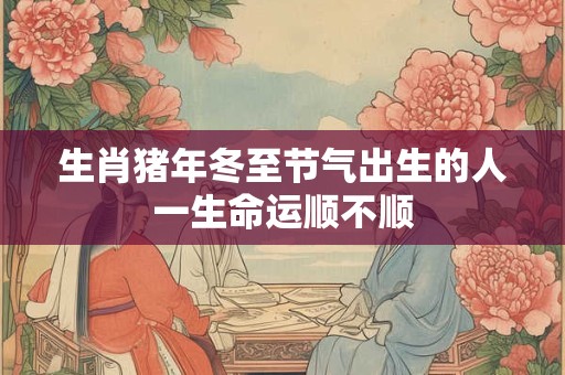 生肖猪年冬至节气出生的人一生命运顺不顺