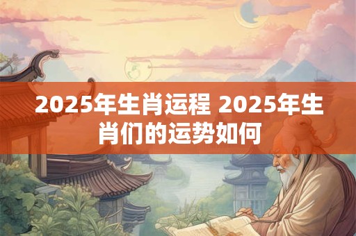 2025年生肖运程 2025年生肖们的运势如何
