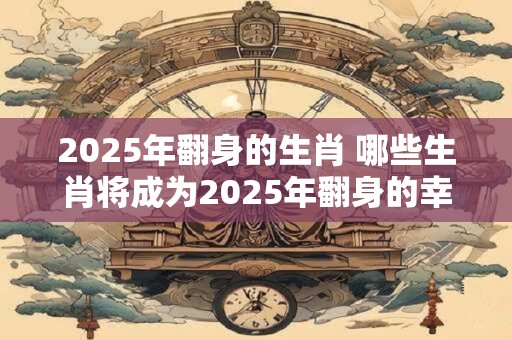 2025年翻身的生肖 哪些生肖将成为2025年翻身的幸运儿