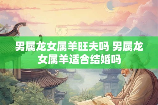 男属龙女属羊旺夫吗 男属龙女属羊适合结婚吗