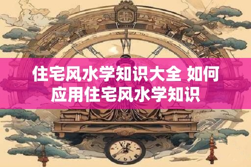 住宅风水学知识大全 如何应用住宅风水学知识