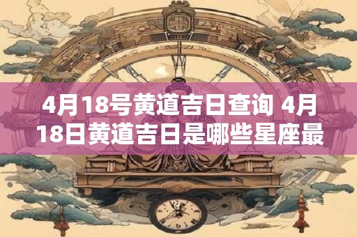 4月18号黄道吉日查询 4月18日黄道吉日是哪些星座最适合做什么事