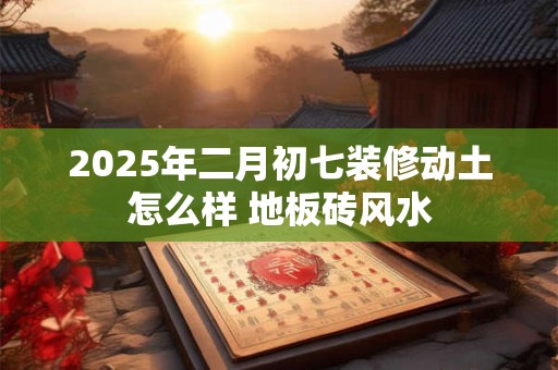 2025年二月初七装修动土怎么样 地板砖风水