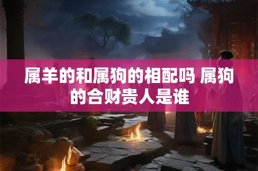 属羊的和属狗的相配吗 属狗的合财贵人是谁