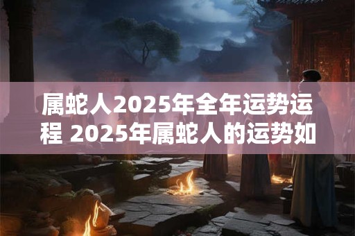 属蛇人2025年全年运势运程 2025年属蛇人的运势如何