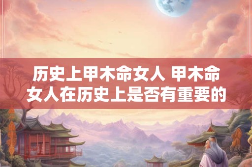 历史上甲木命女人 甲木命女人在历史上是否有重要的地位