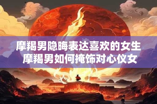 摩羯男隐晦表达喜欢的女生 摩羯男如何掩饰对心仪女生的情感