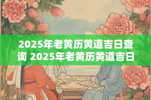 2025年老黄历黄道吉日查询 2025年老黄历黄道吉日是哪些