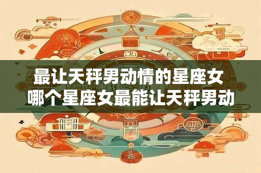 最让天秤男动情的星座女 哪个星座女最能让天秤男动情