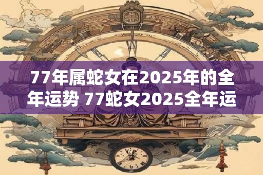 77年属蛇女在2025年的全年运势 77蛇女2025全年运势如何