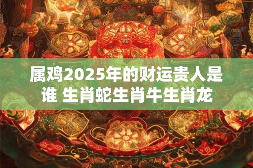 属鸡2025年的财运贵人是谁 生肖蛇生肖牛生肖龙