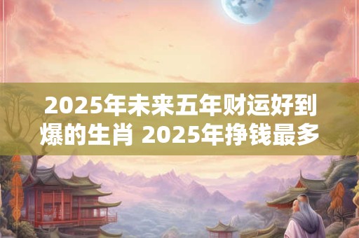 2025年未来五年财运好到爆的生肖 2025年挣钱最多的生肖