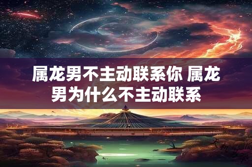 属龙男不主动联系你 属龙男为什么不主动联系