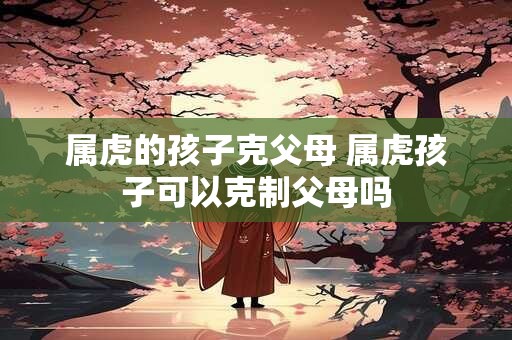 属虎的孩子克父母 属虎孩子可以克制父母吗