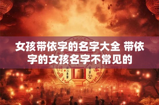 详细阅读:女孩带依字的名字大全 带依字的女孩名字不常见的 女孩带依字的名字大全 带依字的女孩名字不常见的