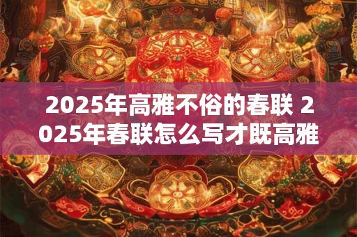 2025年高雅不俗的春联 2025年春联怎么写才既高雅又不失俗呢