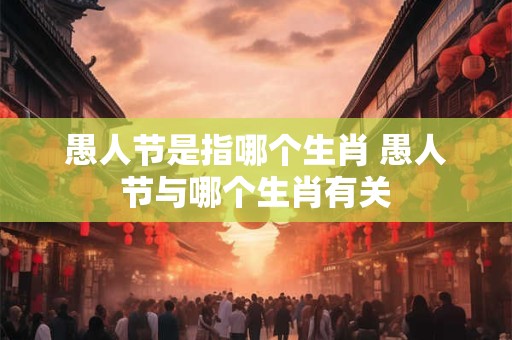 愚人节是指哪个生肖 愚人节与哪个生肖有关
