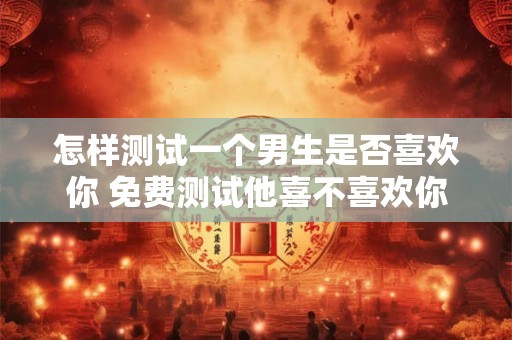 怎样测试一个男生是否喜欢你 免费测试他喜不喜欢你