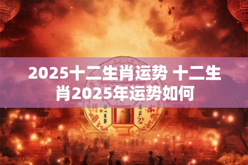 2025十二生肖运势 十二生肖2025年运势如何