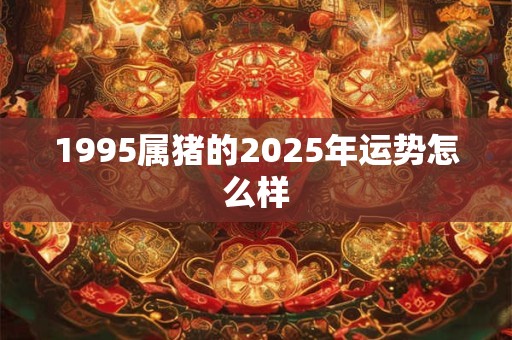 1995属猪的2025年运势怎么样 1995属猪的2025年运势怎么样