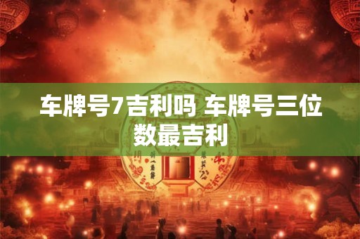 车牌号7吉利吗 车牌号三位数最吉利 车牌号7吉利吗 车牌号三位数最吉利