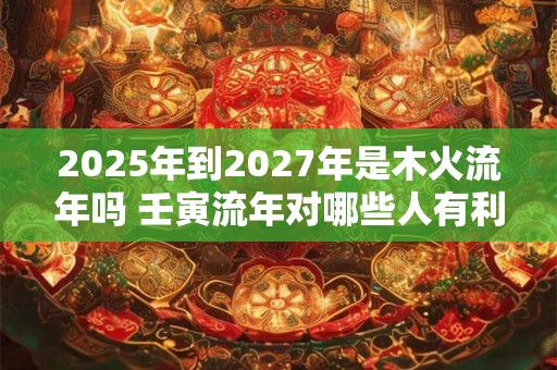 2025年到2027年是木火流年吗 壬寅流年对哪些人有利