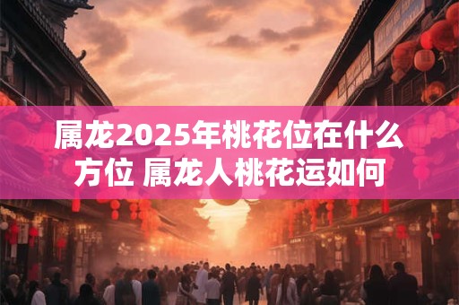 属龙2025年桃花位在什么方位 属龙人桃花运如何
