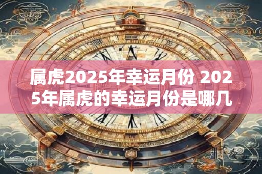 属虎2025年幸运月份 2025年属虎的幸运月份是哪几月