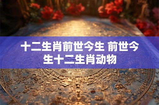十二生肖前世今生 前世今生十二生肖动物