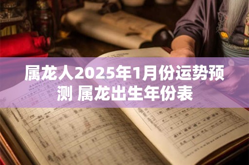 属龙人2025年1月份运势预测 属龙出生年份表 属龙人2025年1月份运势预测 属龙出生年份表
