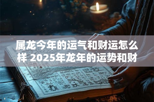 属龙今年的运气和财运怎么样 2025年龙年的运势和财运如何