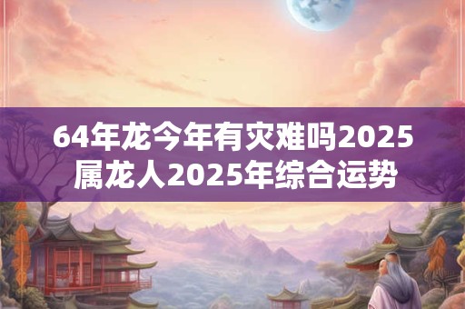 64年龙今年有灾难吗2025 属龙人2025年综合运势