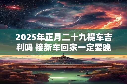 2025年正月二十九提车吉利吗 接新车回家一定要晚上吗