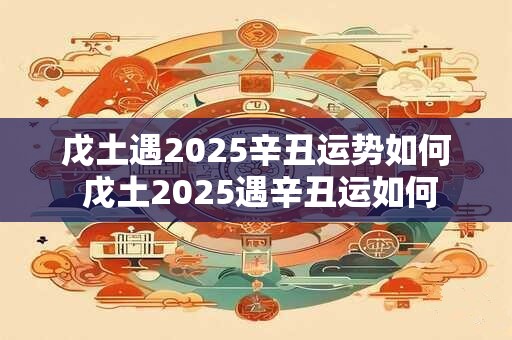 戊土遇2025辛丑运势如何 戊土2025遇辛丑运如何