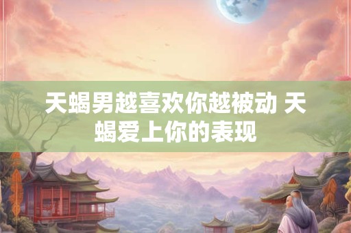 天蝎男越喜欢你越被动 天蝎爱上你的表现