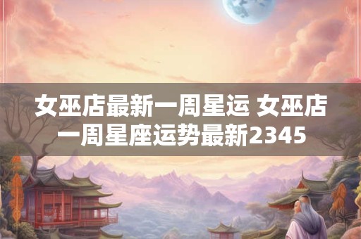 女巫店最新一周星运 女巫店一周星座运势最新2345