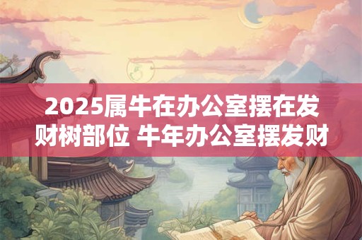 2025属牛在办公室摆在发财树部位 牛年办公室摆发财树哪里最利