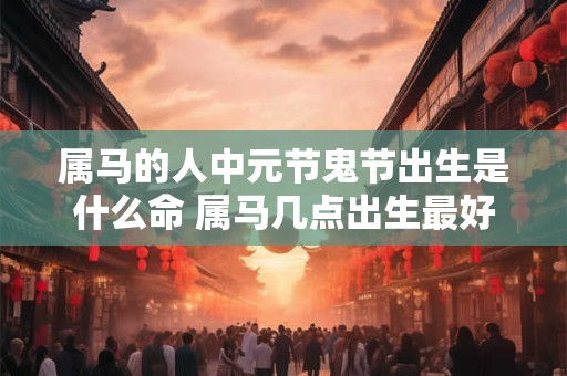 属马的人中元节鬼节出生是什么命 属马几点出生最好命