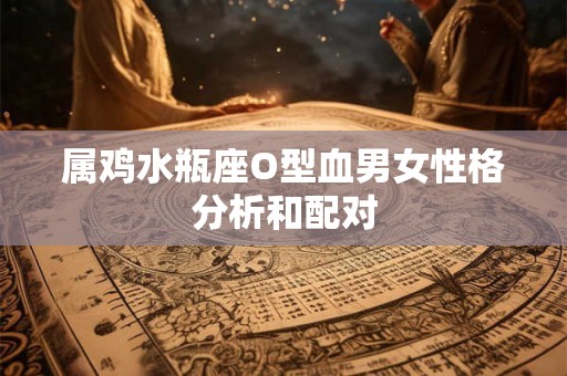 属鸡水瓶座O型血男女性格分析和配对