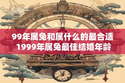 99年属兔和属什么的最合适 1999年属兔最佳结婚年龄是多少 99年属兔和属什么的最合适 1999年属兔最佳结婚年龄是多少