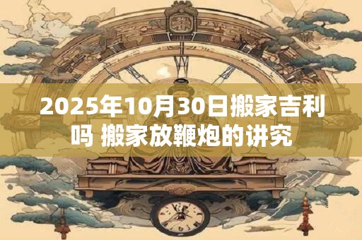 2025年10月30日搬家吉利吗 搬家放鞭炮的讲究 2025年10月30日搬家吉利吗 搬家放鞭炮的讲究