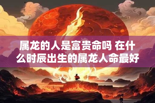 属龙的人是富贵命吗 在什么时辰出生的属龙人命最好
