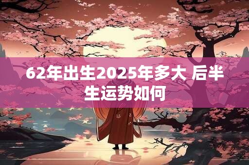 62年出生2026年多大 后半生运势如何 62年出生2026年多大 后半生运势如何