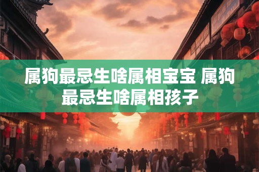 属狗最忌生啥属相宝宝 属狗最忌生啥属相孩子