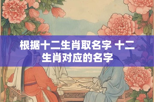根据十二生肖取名字 十二生肖对应的名字