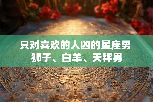 只对喜欢的人凶的星座男 狮子、白羊、天秤男