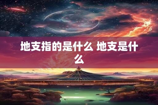 地支指的是什么 地支是什么