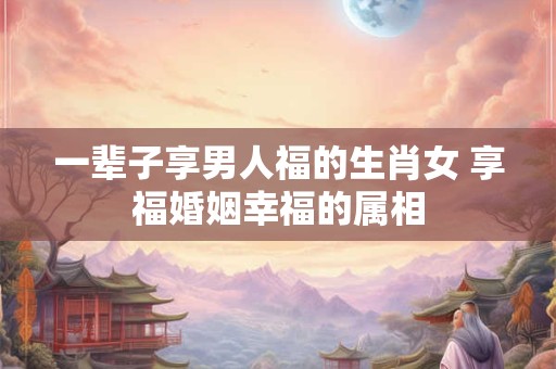 一辈子享男人福的生肖女 享福婚姻幸福的属相