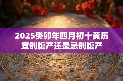 2025癸卯年四月初十黄历宜剖腹产还是忌剖腹产