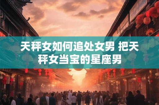 天秤女如何追处女男 把天秤女当宝的星座男